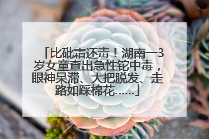 比砒霜还毒！湖南一3岁女童查出急性铊中毒，眼神呆滞、大把脱发、走路如踩棉花……