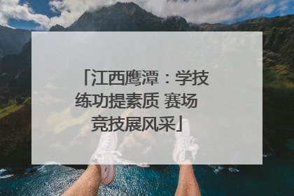 江西鹰潭：学技练功提素质 赛场竞技展风采