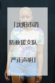 沈阳市消防救援支队严正声明
