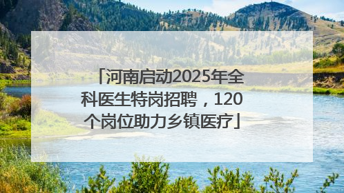河南启动2025年全科医生特岗招聘，120个岗位助力乡镇医疗