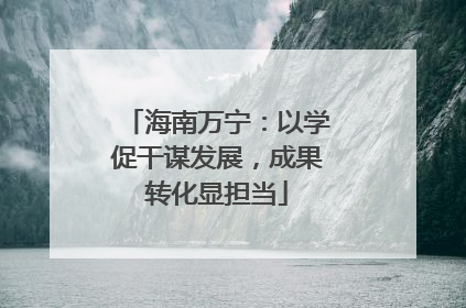 海南万宁：以学促干谋发展，成果转化显担当