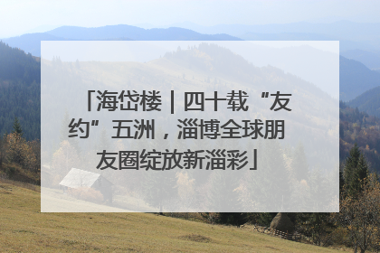 海岱楼｜四十载“友约”五洲，淄博全球朋友圈绽放新淄彩