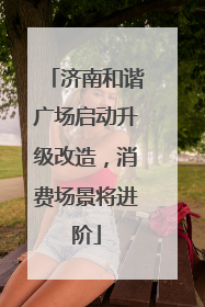 济南和谐广场启动升级改造，消费场景将进阶
