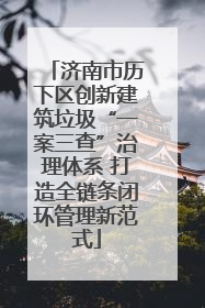 济南市历下区创新建筑垃圾“一案三查”治理体系 打造全链条闭环管理新范式