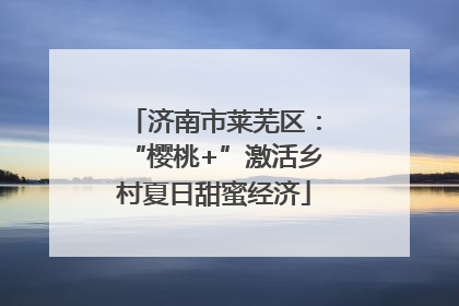 济南市莱芜区：“樱桃+”激活乡村夏日甜蜜经济