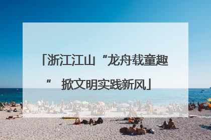 浙江江山“龙舟载童趣” 掀文明实践新风