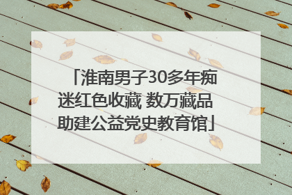 淮南男子30多年痴迷红色收藏 数万藏品助建公益党史教育馆