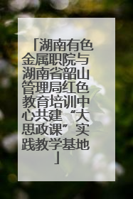 湖南有色金属职院与湖南省韶山管理局红色教育培训中心共建“大思政课”实践教学基地