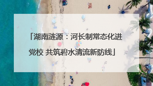 湖南涟源：河长制常态化进党校 共筑碧水清流新防线