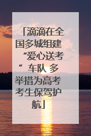 滴滴在全国多城组建“爱心送考”车队 多举措为高考考生保驾护航