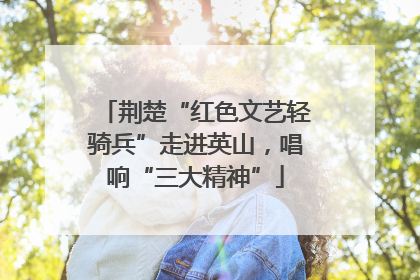 荆楚“红色文艺轻骑兵”走进英山，唱响“三大精神”