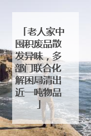 老人家中囤积废品散发异味，多部门联合化解困局清出近一吨物品