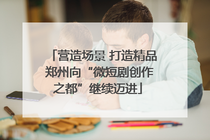 营造场景 打造精品 郑州向“微短剧创作之都”继续迈进