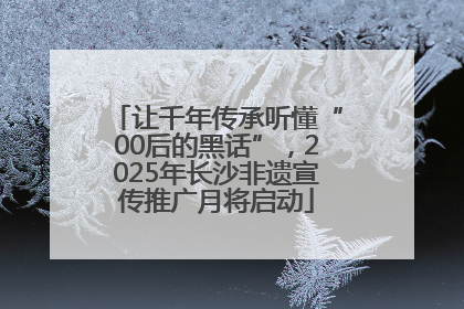 让千年传承听懂“00后的黑话”，2025年长沙非遗宣传推广月将启动
