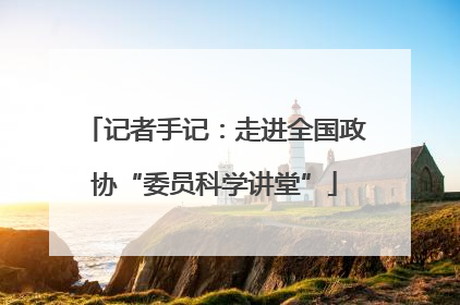 记者手记：走进全国政协“委员科学讲堂”