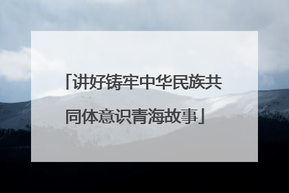 讲好铸牢中华民族共同体意识青海故事