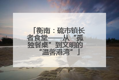 衡南：硫市镇长者食堂——从“孤独餐桌”到文明的“温馨港湾”