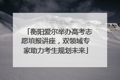 衡阳爱尔举办高考志愿填报讲座，双领域专家助力考生规划未来