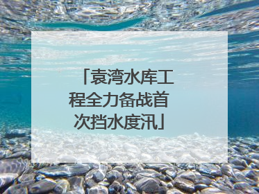 袁湾水库工程全力备战首次挡水度汛