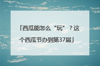西瓜能怎么“玩”？这个西瓜节办到第37届