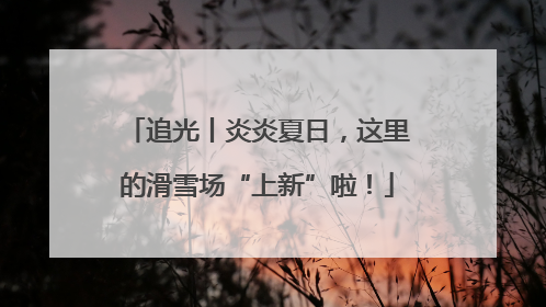 追光丨炎炎夏日，这里的滑雪场“上新”啦！