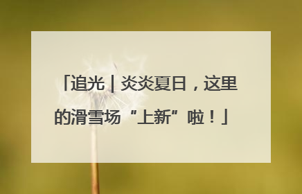 追光｜炎炎夏日，这里的滑雪场“上新”啦！
