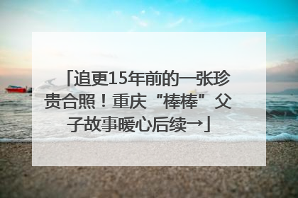 追更15年前的一张珍贵合照！重庆“棒棒”父子故事暖心后续→