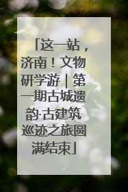 这一站，济南！文物研学游｜第一期古城遗韵·古建筑巡迹之旅圆满结束