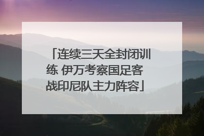 连续三天全封闭训练 伊万考察国足客战印尼队主力阵容