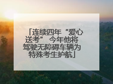 连续四年“爱心送考” 今年他将驾驶无障碍车辆为特殊考生护航