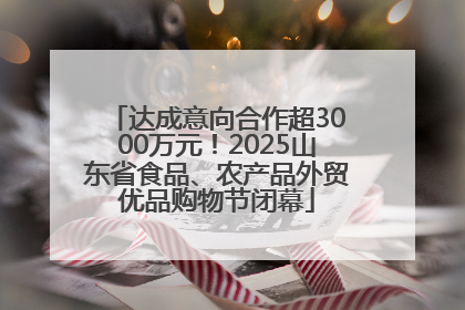 达成意向合作超3000万元！2025山东省食品、农产品外贸优品购物节闭幕