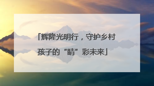 辉隆光明行，守护乡村孩子的“睛”彩未来