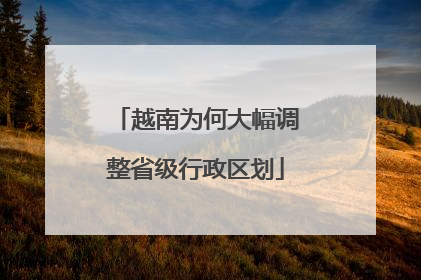 越南为何大幅调整省级行政区划