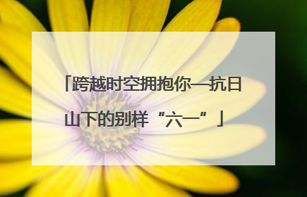 跨越时空拥抱你—抗日山下的别样“六一”