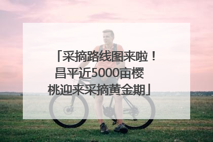 采摘路线图来啦！昌平近5000亩樱桃迎来采摘黄金期