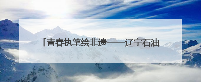 青春执笔绘非遗——辽宁石油化工大学艺术设计学院参加2025 年辽宁省“非遗新青年”高校优秀作品推荐活动