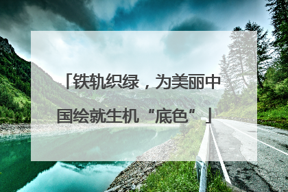 铁轨织绿，为美丽中国绘就生机“底色”
