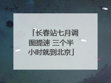 长春站七月调图提速 三个半小时就到北京