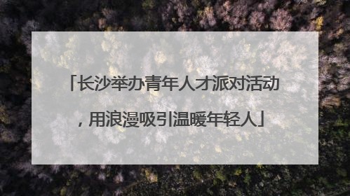 长沙举办青年人才派对活动，用浪漫吸引温暖年轻人