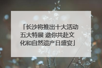 长沙将推出十大活动五大特展 邀你共赴文化和自然遗产日盛宴