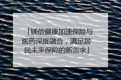 镁信健康加速保险与医药深度融合，满足居民未来保障的新需求
