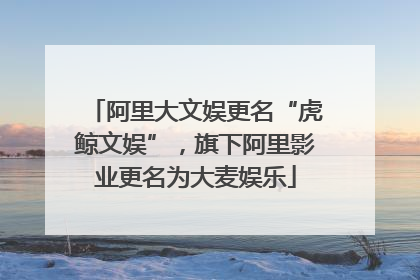 阿里大文娱更名“虎鲸文娱”，旗下阿里影业更名为大麦娱乐