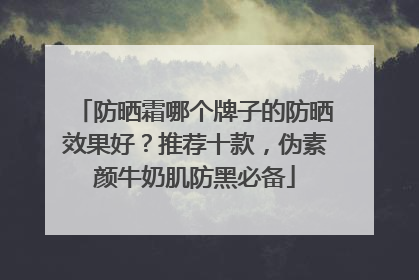 防晒霜哪个牌子的防晒效果好？推荐十款，伪素颜牛奶肌防黑必备