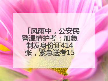 风雨中，公安民警温情护考：加急制发身份证414张，紧急送考1590人次