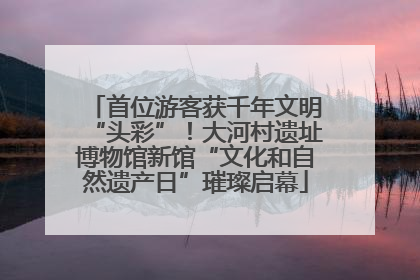 首位游客获千年文明“头彩”！大河村遗址博物馆新馆“文化和自然遗产日”璀璨启幕