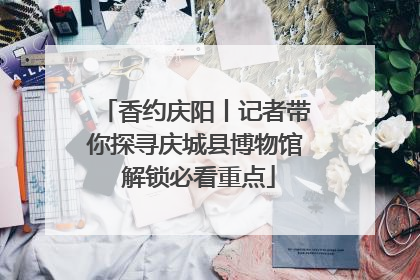 香约庆阳丨记者带你探寻庆城县博物馆 解锁必看重点