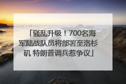 骚乱升级！700名海军陆战队员将部署至洛杉矶 特朗普调兵惹争议