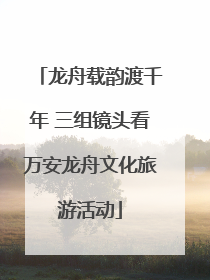 龙舟载韵渡千年 三组镜头看万安龙舟文化旅游活动