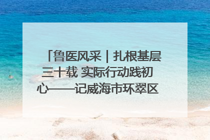 鲁医风采｜扎根基层三十载 实际行动践初心——记威海市环翠区鲸园社区卫生服务中心主任梁永江
