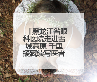 黑龙江省眼科医院走进雪域高原 千里援藏续写医者仁心